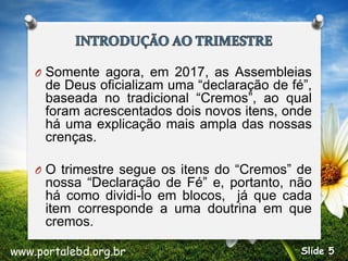 O Somente agora, em 2017, as Assembleias
de Deus oficializam uma “declaração de fé”,
baseada no tradicional “Cremos”, ao qual
foram acrescentados dois novos itens, onde
há uma explicação mais ampla das nossas
crenças.
O O trimestre segue os itens do “Cremos” de
nossa “Declaração de Fé” e, portanto, não
há como dividi-lo em blocos, já que cada
item corresponde a uma doutrina em que
cremos.
www.portalebd.org.br Slide 5
 