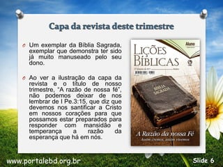 O Um exemplar da Bíblia Sagrada,
exemplar que demonstra ter sido
já muito manuseado pelo seu
dono.
O Ao ver a ilustração da capa da
revista e o título de nosso
trimestre, “A razão de nossa fé”,
não podemos deixar de nos
lembrar de I Pe.3:15, que diz que
devemos nos santificar a Cristo
em nossos corações para que
possamos estar preparados para
responder com mansidão e
temperança a razão da
esperança que há em nós.
www.portalebd.org.br Slide 6
 