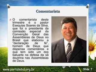 O O comentarista deste
trimestre é o pastor
Esequias Soares da Silva,
que foi o presidente da
comissão especial da
Convenção Geral das
Assembleias de Deus no
Brasil que elaborou a
“declaração de fé”,
homem de Deus que
dispensa comentários e
que tem sido um dos
baluarte na defesa da sã
doutrina nas Assembleias
de Deus.
www.portalebd.org.br Slide 7
 