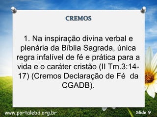 1. Na inspiração divina verbal e
plenária da Bíblia Sagrada, única
regra infalível de fé e prática para a
vida e o caráter cristão (II Tm.3:14-
17) (Cremos Declaração de Fé da
CGADB).
www.portalebd.org.br Slide 9
 