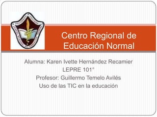 Centro Regional de
             Educación Normal
Alumna: Karen Ivette Hernández Recamier
              LEPRE 101°
    Profesor: Guillermo Temelo Avilés
     Uso de las TIC en la educación
 