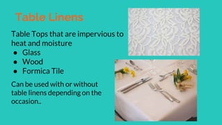 Table Linens
Table Tops that are impervious to
heat and moisture
● Glass
● Wood
● Formica Tile
Can be used with or without
table linens depending on the
occasion..
 