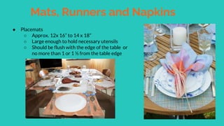 Mats, Runners and Napkins
● Placemats
○ Approx. 12x 16” to 14 x 18”
○ Large enough to hold necessary utensils
○ Should be flush with the edge of the table or
no more than 1 or 1 ½ from the table edge
 