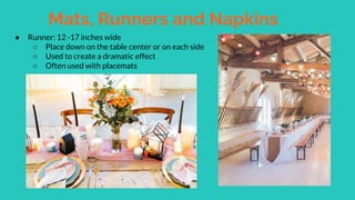 Mats, Runners and Napkins
● Runner: 12 -17 inches wide
○ Place down on the table center or on each side
○ Used to create a dramatic effect
○ Often used with placemats
 