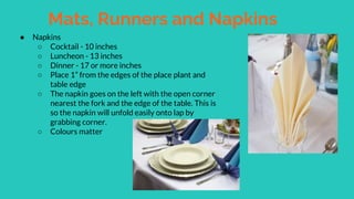 Mats, Runners and Napkins
● Napkins
○ Cocktail - 10 inches
○ Luncheon - 13 inches
○ Dinner - 17 or more inches
○ Place 1” from the edges of the place plant and
table edge
○ The napkin goes on the left with the open corner
nearest the fork and the edge of the table. This is
so the napkin will unfold easily onto lap by
grabbing corner.
○ Colours matter
 