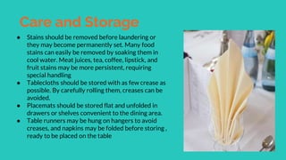 Care and Storage
● Stains should be removed before laundering or
they may become permanently set. Many food
stains can easily be removed by soaking them in
cool water. Meat juices, tea, coffee, lipstick, and
fruit stains may be more persistent, requiring
special handling
● Tablecloths should be stored with as few crease as
possible. By carefully rolling them, creases can be
avoided.
● Placemats should be stored flat and unfolded in
drawers or shelves convenient to the dining area.
● Table runners may be hung on hangers to avoid
creases, and napkins may be folded before storing ,
ready to be placed on the table
 
