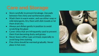 Care and Storage
● Store carefully to prevent breakage. Use pads
between fine china and earthenware plates.
● Wash them in warm water, and use either soap or
mild detergents. Dry them with dish towels or let
them drain dry.
● Always put dishes gently in position to avoid
scratching the glaze
● Cover china that are infrequently used to prevent
them from becoming dusty and greasy
● Never leave coffee cups unrinsed, especially to
avoid long time staining
● Fine china should be warmed gradually. Never
place in hot oven
 
