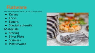 Flatware
They are usually sold in sets of 4, 6, 8 or 12 or open stocks.
● Knives
● Forks
● Spoons
● Specialty utensils
Materials
● Sterling
● Silver Plate
● Stainless
● Plastic/wood
 