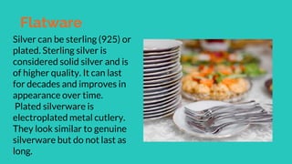 Flatware
Silver can be sterling (925) or
plated. Sterling silver is
considered solid silver and is
of higher quality. It can last
for decades and improves in
appearance over time.
Plated silverware is
electroplated metal cutlery.
They look similar to genuine
silverware but do not last as
long.
 