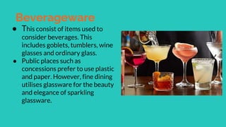 Beverageware
● This consist of items used to
consider beverages. This
includes goblets, tumblers, wine
glasses and ordinary glass.
● Public places such as
concessions prefer to use plastic
and paper. However, fine dining
utilises glassware for the beauty
and elegance of sparkling
glassware.
 
