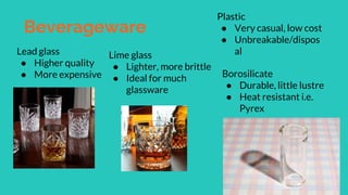 Beverageware
Lead glass
● Higher quality
● More expensive
Lime glass
● Lighter, more brittle
● Ideal for much
glassware
Plastic
● Very casual, low cost
● Unbreakable/dispos
al
Borosilicate
● Durable, little lustre
● Heat resistant i.e.
Pyrex
 