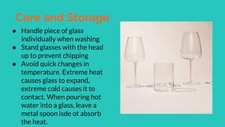 Care and Storage
● Handle piece of glass
individually when washing
● Stand glasses with the head
up to prevent chipping
● Avoid quick changes in
temperature. Extreme heat
causes glass to expand,
extreme cold causes it to
contact. When pouring hot
water into a glass, leave a
metal spoon isde ot absorb
the heat.
 