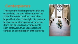 Centerpieces
These are the finishing touches that are
essential to the overall harmony of the
table, Simple decorations can make a
huge effect when done right. It creates a
festive, warm atmosphere. A variety of
items can be used and arrangements
such as flowers, fruit, vegetables and
candles or a combination of these three
 