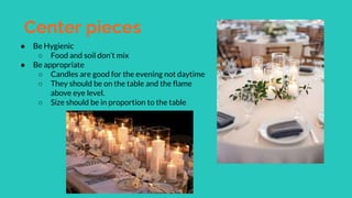 Center pieces
● Be Hygienic
○ Food and soil don’t mix
● Be appropriate
○ Candles are good for the evening not daytime
○ They should be on the table and the flame
above eye level.
○ Size should be in proportion to the table
 
