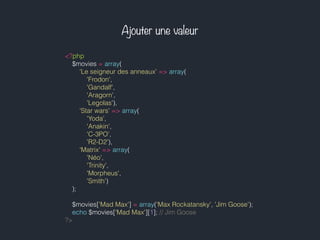 Ajouter une valeur
<?php
$movies = array(
'Le seigneur des anneaux' => array(
'Frodon',
'Gandalf',
'Aragorn',
'Legolas'),
'Star wars' => array(
'Yoda',
'Anakin',
'C-3PO',
'R2-D2'),
'Matrix' => array(
'Néo',
'Trinity',
'Morpheus',
'Smith')
);
$movies['Mad Max'] = array('Max Rockatansky', 'Jim Goose');
echo $movies['Mad Max'][1]; // Jim Goose
?>
 