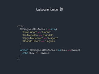La boucle foreach (1)
<?php
$leSeigneurDesAnneaux = array(
'Elijah Wood' => 'Frodon',
'Ian McKellen' => 'Gandalf',
'Viggo Mortensen' => 'Aragorn',
'Orlando Bloom' => 'Legolas'
);
foreach ($leSeigneurDesAnneaux as $key => $value) {
echo $key . ' : ' . $value;
}
?>
 