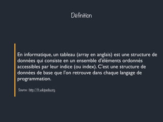 Définition
En informatique, un tableau (array en anglais) est une structure de
données qui consiste en un ensemble d'éléments ordonnés
accessibles par leur indice (ou index). C'est une structure de
données de base que l'on retrouve dans chaque langage de
programmation.
Source : http://fr.wikipedia.org
 
