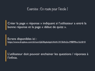 Exercice : En route pour l’école !
Créer la page « réponse » indiquant si l’utilisateur a entré la
bonne réponse et la page « début de quizz ».
Ecrans disponibles ici :
https://www.dropbox.com/sh/som5j63lbp6xbph/AAA1XV3kIht2x-MfBPfIho1Ia?dl=0
L’utilisateur doit pouvoir enchainer les questions / réponses à
l’inﬁnie.
 