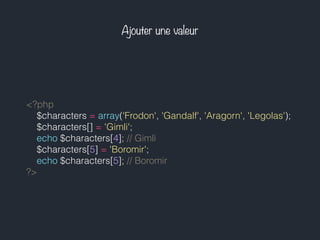 Ajouter une valeur
<?php
$characters = array('Frodon', 'Gandalf', 'Aragorn', 'Legolas');
$characters[] = 'Gimli';
echo $characters[4]; // Gimli
$characters[5] = 'Boromir';
echo $characters[5]; // Boromir
?>
 