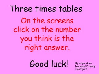 On the screens
click on the number
you think is the
right answer.
Three times tables
Good luck! By Angie Gore
Norwood Primary
Southport
 