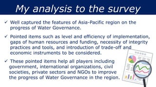 My analysis to the survey
 Well captured the features of Asia-Pacific region on the
progress of Water Governance.
 Pointed items such as level and efficiency of implementation,
gaps of human resources and funding, necessity of integrity
practices and tools, and introduction of trade-off and
economic instruments to be considered.
 These pointed items help all players including
government, international organizations, civil
societies, private sectors and NGOs to improve
the progress of Water Governance in the region.
 