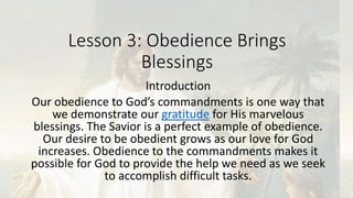 Lesson 3: Obedience Brings
Blessings
Introduction
Our obedience to God’s commandments is one way that
we demonstrate our gratitude for His marvelous
blessings. The Savior is a perfect example of obedience.
Our desire to be obedient grows as our love for God
increases. Obedience to the commandments makes it
possible for God to provide the help we need as we seek
to accomplish difficult tasks.
 