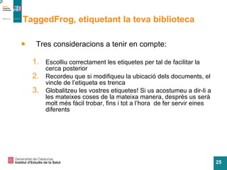 TaggedFrog, etiquetant la teva biblioteca Tres consideracions a tenir en compte: Escolliu correctament les etiquetes per tal de facilitar la cerca posterior Recordeu que si modifiqueu la ubicació dels documents, el vincle de l’etiqueta es trenca Globalitzeu les vostres etiquetes! Si us acostumeu a dir-li a les mateixes coses de la mateixa manera, desprès us serà molt més fàcil trobar, fins i tot a l’hora  de fer servir eines diferents 