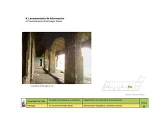 4. Levantamiento de Información
4.2 Levantamiento de la Imagen Actual




     Corredor entre ejes 2 y 3.



                                                                                                              Fuente: Colección Propia


                         Facultad de Arquitectura y Urbanismo   Departamento de Ciencias de la Construcción
 Universidad De Chile
                                                                                                                                 FICHA
 Patología               Ex Cervecería Andrés Ebner             Aproximación Geográfica / Contexto Comunal
                                                                                                                                    8
 