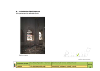 4. Levantamiento de Información
4.2 Levantamiento de la Imagen Actual




     Recinto interior


                                                                                                             Fuente: Colección Propia


                        Facultad de Arquitectura y Urbanismo   Departamento de Ciencias de la Construcción
 Universidad De Chile
                                                                                                                                FICHA
 Patología              Ex Cervecería Andrés Ebner             Aproximación Geográfica / Contexto Comunal
                                                                                                                                   8
 