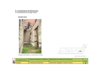 4. Levantamiento de Información
4.2 Levantamiento de la Imagen Actual


     SEGUNDO NIVEL




     Corredor entre ejes 2 y 3, vista hacia el norte.
                                                                                                              Fuente: Colección Propia


                         Facultad de Arquitectura y Urbanismo   Departamento de Ciencias de la Construcción
 Universidad De Chile
                                                                                                                                 FICHA
 Patología               Ex Cervecería Andrés Ebner             Aproximación Geográfica / Contexto Comunal
                                                                                                                                    8
 