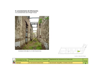 4. Levantamiento de Información
4.2 Levantamiento de la Imagen Actual




     Corredor entre ejes 2 y 3, vista hacia el sur.



                                                                                                               Fuente: Colección Propia


                          Facultad de Arquitectura y Urbanismo   Departamento de Ciencias de la Construcción
 Universidad De Chile
                                                                                                                                  FICHA
 Patología                Ex Cervecería Andrés Ebner             Aproximación Geográfica / Contexto Comunal
                                                                                                                                     8
 