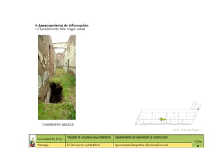4. Levantamiento de Información
4.2 Levantamiento de la Imagen Actual




     Corredor entre ejes 2 y 3.

                                                                                                              Fuente: Colección Propia


                         Facultad de Arquitectura y Urbanismo   Departamento de Ciencias de la Construcción
 Universidad De Chile
                                                                                                                                 FICHA
 Patología               Ex Cervecería Andrés Ebner             Aproximación Geográfica / Contexto Comunal
                                                                                                                                    8
 