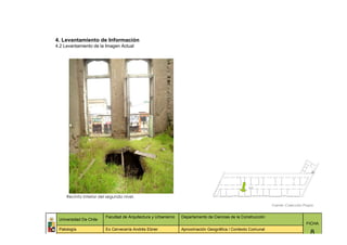 4. Levantamiento de Información
4.2 Levantamiento de la Imagen Actual




     Recinto interior del segundo nivel.

                                                                                                              Fuente: Colección Propia


                         Facultad de Arquitectura y Urbanismo   Departamento de Ciencias de la Construcción
 Universidad De Chile
                                                                                                                                 FICHA
 Patología               Ex Cervecería Andrés Ebner             Aproximación Geográfica / Contexto Comunal
                                                                                                                                    8
 