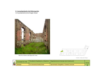 4. Levantamiento de Información
4.2 Levantamiento de la Imagen Actual




     Recinto interior del segundo nivel.

                                                                                                              Fuente: Colección Propia


                         Facultad de Arquitectura y Urbanismo   Departamento de Ciencias de la Construcción
 Universidad De Chile
                                                                                                                                 FICHA
 Patología               Ex Cervecería Andrés Ebner             Aproximación Geográfica / Contexto Comunal
                                                                                                                                    8
 