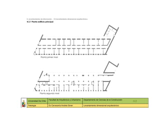 4. Levantamientos de información _ 4.3 levantamiento dimensional arquitectónico
4.3.1 Planta edificio principal




                  Planta primer nivel




                 Planta segundo nivel


                            Facultad de Arquitectura y Urbanismo         Departamento de Ciencias de la Construcción
 Universidad De Chile                                                                                                    112
 Patología                  Ex Cervecería Andrés Ebner                   Levantamiento dimensional arquitectónico
   ::                ::                  ::                    ::                  ::             ::                ::     ::
 