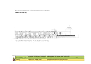 4. Levantamientos de información _ 4.3 levantamiento dimensional arquitectónico
4.3.2 Elevaciones Ejes




 Elevación fachada principal eje A, vista desde Independencia




                            Facultad de Arquitectura y Urbanismo         Departamento de Ciencias de la Construcción
 Universidad De Chile                                                                                                    113
 Patología                  Ex Cervecería Andrés Ebner                   Levantamiento dimensional arquitectónico
   ::                ::                  ::                    ::                  ::             ::                ::     ::
 