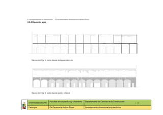 4. Levantamientos de información _ 4.3 levantamiento dimensional arquitectónico
4.3.4 Elevación ejes




        Elevación Eje B, vista desde Independencia




        Elevación Eje B, vista desde patio interior



                            Facultad de Arquitectura y Urbanismo         Departamento de Ciencias de la Construcción
 Universidad De Chile                                                                                                    114
 Patología                  Ex Cervecería Andrés Ebner                   Levantamiento dimensional arquitectónico
   ::                 ::                 ::                    ::                  ::             ::                ::     ::
 