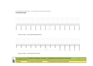 4. Levantamientos de información _ 4.3 levantamiento dimensional arquitectónico
4.3.4 Elevación ejes




        Elevación Eje C, vista desde Independencia




        Elevación Eje C, vista desde patio interior



                            Facultad de Arquitectura y Urbanismo         Departamento de Ciencias de la Construcción
 Universidad De Chile                                                                                                    115
 Patología                  Ex Cervecería Andrés Ebner                   Levantamiento dimensional arquitectónico
   ::                ::                  ::                    ::                  ::             ::                ::     ::
 