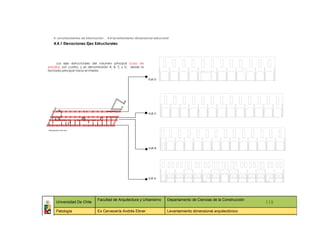 4. Levantamientos de información _ 4.4 levantamiento dimensional estructural
   4.4.1 Elevaciones Ejes Estructurales




      Los ejes estructurales del volumen principal (caso de
estudio), son cuatro, y se denominarán A, B, C y D, desde la
fachada principal hacia el interior.

                                                                 EJE D




                                                                 EJE C




                                                                 EJE B




                                                                 EJE A




                                Facultad de Arquitectura y Urbanismo          Departamento de Ciencias de la Construcción
     Universidad De Chile                                                                                                     118
     Patología                  Ex Cervecería Andrés Ebner                    Levantamiento dimensional arquitectónico
      ::                ::                   ::                    ::                   ::             ::                ::     ::
 