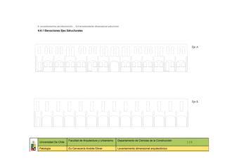 4. Levantamientos de información _ 4.4 levantamiento dimensional estructural

4.4.1 Elevaciones Ejes Estructurales




                                                                                                                             Eje A




                                                                                                                             Eje B




                             Facultad de Arquitectura y Urbanismo          Departamento de Ciencias de la Construcción
 Universidad De Chile                                                                                                      119
 Patología                   Ex Cervecería Andrés Ebner                    Levantamiento dimensional arquitectónico
   ::                ::                   ::                    ::                   ::             ::                ::     ::
 