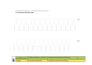 4. Levantamientos de información _ 4.4 levantamiento dimensional estructural

4.4.1 Elevaciones Ejes Estructurales




                                                                                                                            Eje C




                                                                                                                           Eje D




                             Facultad de Arquitectura y Urbanismo          Departamento de Ciencias de la Construcción
 Universidad De Chile                                                                                                      120
 Patología                   Ex Cervecería Andrés Ebner                    Levantamiento dimensional arquitectónico
   ::                ::                   ::                    ::                   ::             ::                ::     ::
 