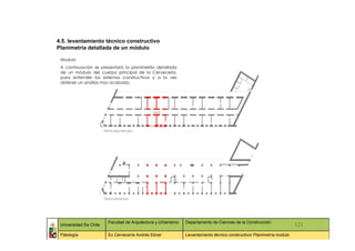 4.5. levantamiento técnico constructivo
Planimetría detallada de un módulo

 Modulo
 A continuación se presentará la planimetría detallada
 de un módulo del cuerpo principal de la Cervecería,
 para entender los sistemas constructivos y a la vez
 obtener un análisis mas acabado.




                        Facultad de Arquitectura y Urbanismo   Departamento de Ciencias de la Construcción
 Universidad De Chile                                                                                                   121
 Patología              Ex Cervecería Andrés Ebner             Levantamiento técnico constructivo/ Planimetría modulo
 