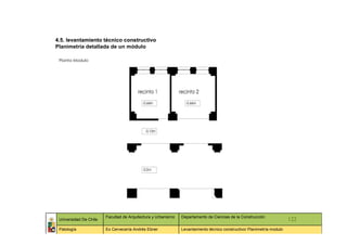 4.5. levantamiento técnico constructivo
Planimetría detallada de un módulo

 Planta Modulo




                        Facultad de Arquitectura y Urbanismo   Departamento de Ciencias de la Construcción
 Universidad De Chile                                                                                                   122
 Patología              Ex Cervecería Andrés Ebner             Levantamiento técnico constructivo/ Planimetría modulo
 