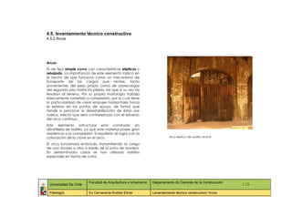 4.5. levantamiento técnico constructivo
4.5.2 Arcos




Arcos
Es de tipo simple curvo con características elípticas y
rebajado. La importancia de este elemento radica en
el hecho de que funciona como un mecanismo de
transporte de las cargas que recibe, tanto
provenientes del peso propio como de sobrecargas
del segundo piso hasta los pilares, los que a su vez las
llevaran al terreno. Por su propia morfología trabaja
básicamente sometido a compresión, por lo cual tiene
la particularidad de crear empujes horizontales hacia
el exterior en los puntos de apoyo, de forma que
tiende a provocar la desestabilización de éstos por
vuelco, efecto que será contrarestado con el esfuerzo
del arco continuo.
Este elemento estructural esta construido en
albañilería de ladrillo, ya que este material posee gran
resistencia a la compresión. El equilibrio se logra con la
colocación de la clave en el arco.                                         Arco elíptico del pasillo central.

El arco funcionara entonces, transmitiendo la carga
de una dovela a otra a través de la junta de mortero.
En determinados casos se han utilizado ladrillos
especiales en forma de cuña.




                          Facultad de Arquitectura y Urbanismo   Departamento de Ciencias de la Construcción
 Universidad De Chile                                                                                           128
 Patología                Ex Cervecería Andrés Ebner             Levantamiento técnico constructivo/ Arcos
 