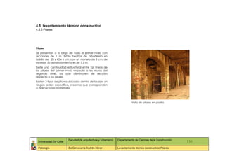 4.5. levantamiento técnico constructivo
4.5.3 Pilares




Pilares
Se presentan a lo largo de todo el primer nivel, con
secciones de 1 m. Están hechos de albañilería en
ladrillo de 20 x 40 x 6 cm. con un mortero de 3 cm. de
espesor. Su distanciamiento es de 3,5 m.
Existe una continuidad estructural entre las líneas de
los pilares del primer nivel, respecto a los muros del
segundo nivel, los que disminuyen de sección
respecto a los pilares.
Existen 3 tipos de pilares ubicados dentro de los ejes sin
ningún orden específico, creemos que corresponden
a aplicaciones posteriores.




                                                                            Vista de pilares en pasillo




                          Facultad de Arquitectura y Urbanismo   Departamento de Ciencias de la Construcción
 Universidad De Chile                                                                                          130
 Patología                Ex Cervecería Andrés Ebner             Levantamiento técnico constructivo/ Pilares
 