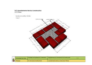 4.5. levantamiento técnico constructivo
4.5.3 Pilares


 Aparejo de Ladrillos, Detalle
  Capa 1.
                                        Mortero de pega     Ladrillo 20x40x6 cm.




                         Facultad de Arquitectura y Urbanismo   Departamento de Ciencias de la Construcción
 Universidad De Chile                                                                                         132
 Patología               Ex Cervecería Andrés Ebner             Levantamiento técnico constructivo/ Pilares
 