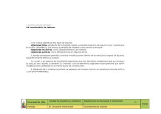 4. Levantamientos de Información
4.6 Levantamiento de Lesiones




     En el nivel se identifican tres tipos de lesiones:
     a) Lesiones físicas, producto de humedad capilar, suciedad producto de aguas lluvias y erosión por
la acción atmosférica, que provoca perdida de material como pintura y revoque
     b) Lesiones mecánicas, como desprendimiento de material
     c) Lesiones químicas, como eflorescencias en algunas zonas.
    El estudio de lesiones permitió constatar modificaciones dentro de la estructura original de la obra,
específicamente rellenos y prótesis.
     En cuanto a los rellenos, es importante mencionar que son del mismo material en que se construyo
la obra, es decir ladrillo y cemento, su “mimesis” con los elementos originales hacen presumir que serian
modificaciones realizadas en la misma fecha de construcción.
    A diferencia de lo anterior las prótesis, se expresan de manera notoria, en diversos puntos del edificio
y con otra materialidad.




                            Facultad de Arquitectura y Urbanismo   Departamento de Ciencias de la Construcción
 Universidad De Chile                                                                                            137
                                                                                                                       FICHA
 Patología                  Ex Cervecería Andrés Ebner             Levantamiento de lesiones
 