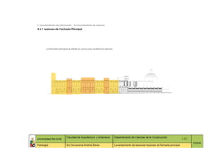 4. Levantamientos de Información _ 4.6 Levantamiento de Lesiones
4.6.1 Lesiones de Fachada Principal




        La fachada principal se divide en zonas para analizar las lesiones.




                            Facultad de Arquitectura y Urbanismo              Departamento de Ciencias de la Construcción
Universidad De Chile                                                                                                                     140
                                                                                                                                               FICHA
Patología                   Ex Cervecería Andrés Ebner                        Levantamiento de lesiones/ lesiones de fachada principal
 