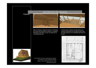 DESCRIPCION DEL EDIFICIO
Espacial




           Bajo el entrepiso; espacios humedos, iluminados       hall de acceso; espacio de doble altura que
           por vanos que dan hacia el oriente, y un espacio     conecta visualmente con el segundo piso. Bien
           destinado a dormitorio, el cual se funde con la      iluminado gracias a los ventanales del frontis de
           luminosidad del hall                                 la casa

           .




            No se percibe una fuerte segmentación espacial,
                    al contrario, la poca cantidad de limites
                  espacio-visuales permite tener una visión
                                       unitaria del conjunto.
 