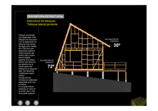 DESCRIPCIÓN ESTRUCTURAL
          Planta de fundaciones
          Estructura de tabiques
          Tabique lateral poniente


Tabique arriostrado
con diagonales. Este
tabique une dos pisos                       INCLINACIÓN DE
y en la separación se                             CUBIERTA
observa una corrida
de vigas (pino radiata                              30º
45 x 700 mm) que
descansan sobre la
solera superior del
primer piso y sobre
este envigado
aparece una solera         INCLINACIÓN DE
inferior que toma los            CUBIERTA
pie derecho de la
continuación del
tabique en el segundo
                                  72º
piso. Pie derechos
modificados según
vanos).
Consta de tres
corridas de cadenetas
separadas a 50 cms
en altura.
En la parte inferior
presenta un vano en
el primer piso y otro
en la parte superior.




Menú     inicio    salir
 